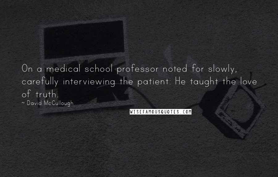 David McCullough Quotes: On a medical school professor noted for slowly, carefully interviewing the patient: He taught the love of truth.