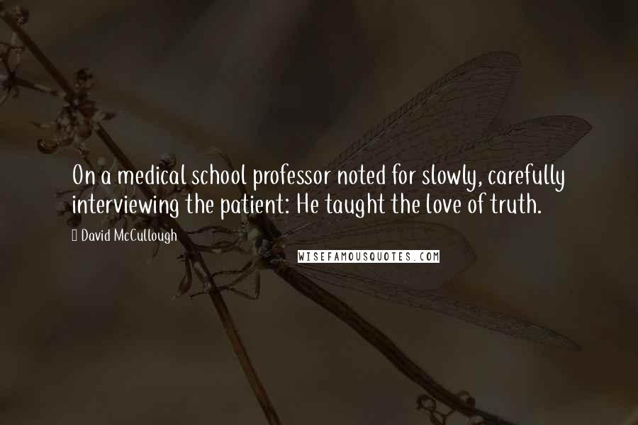 David McCullough Quotes: On a medical school professor noted for slowly, carefully interviewing the patient: He taught the love of truth.