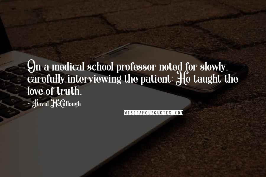 David McCullough Quotes: On a medical school professor noted for slowly, carefully interviewing the patient: He taught the love of truth.