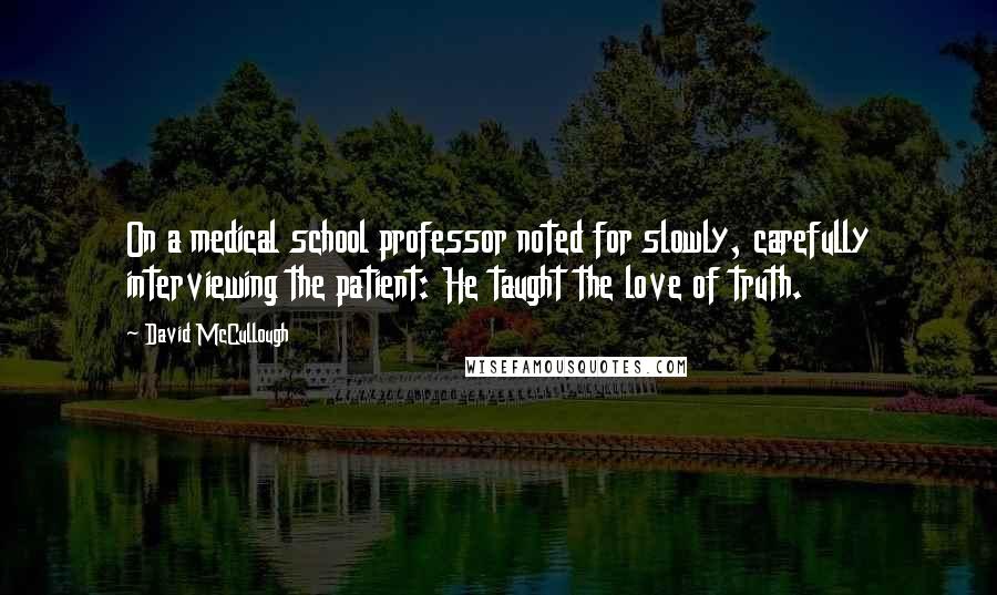 David McCullough Quotes: On a medical school professor noted for slowly, carefully interviewing the patient: He taught the love of truth.