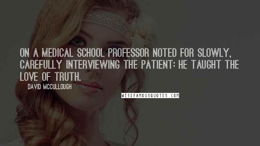 David McCullough Quotes: On a medical school professor noted for slowly, carefully interviewing the patient: He taught the love of truth.