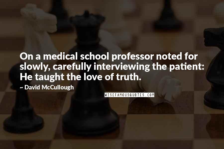 David McCullough Quotes: On a medical school professor noted for slowly, carefully interviewing the patient: He taught the love of truth.