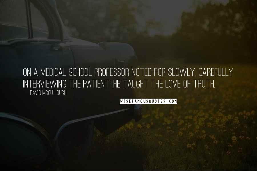 David McCullough Quotes: On a medical school professor noted for slowly, carefully interviewing the patient: He taught the love of truth.