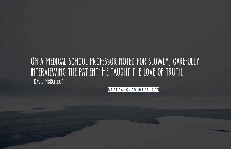 David McCullough Quotes: On a medical school professor noted for slowly, carefully interviewing the patient: He taught the love of truth.