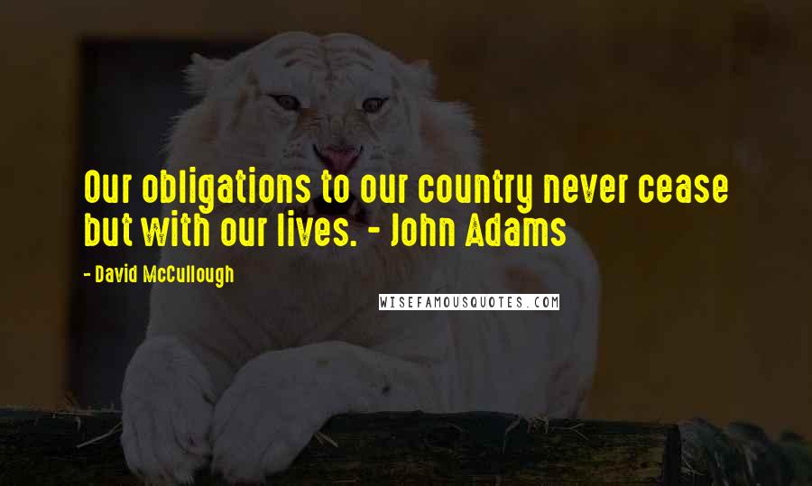 David McCullough Quotes: Our obligations to our country never cease but with our lives. - John Adams
