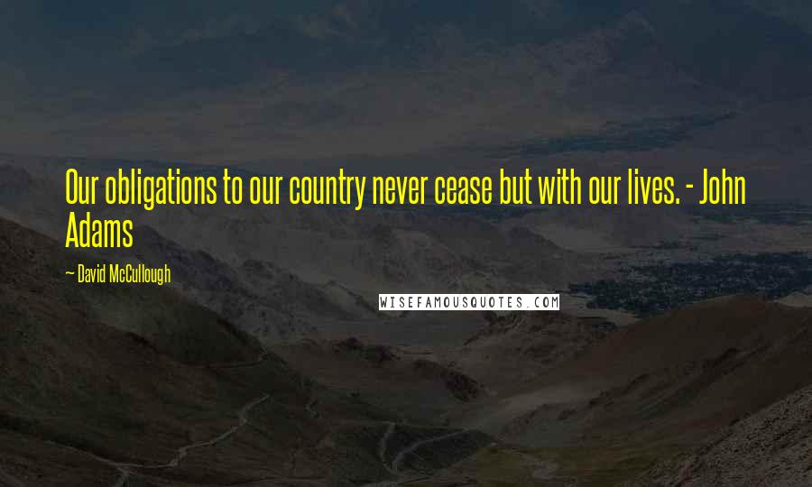 David McCullough Quotes: Our obligations to our country never cease but with our lives. - John Adams