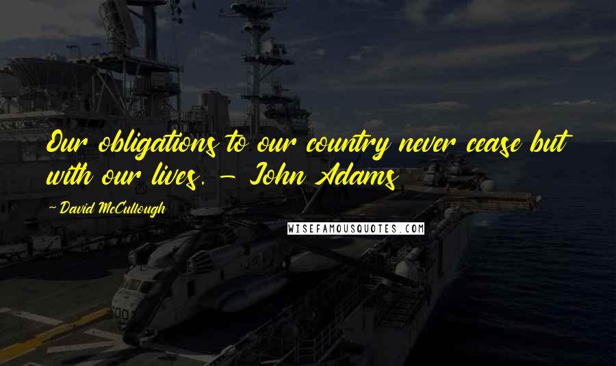 David McCullough Quotes: Our obligations to our country never cease but with our lives. - John Adams
