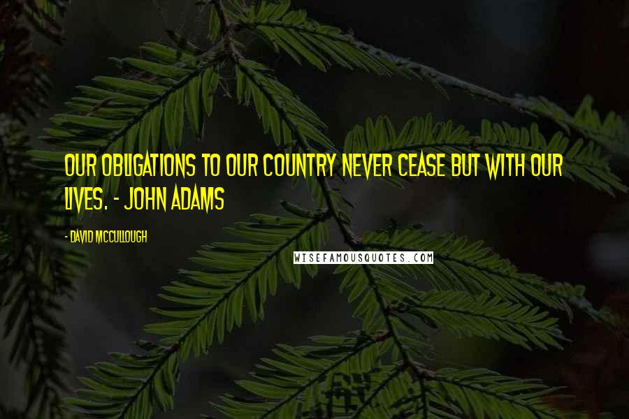 David McCullough Quotes: Our obligations to our country never cease but with our lives. - John Adams