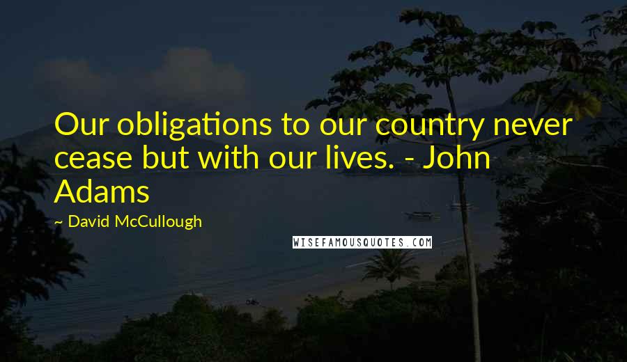 David McCullough Quotes: Our obligations to our country never cease but with our lives. - John Adams