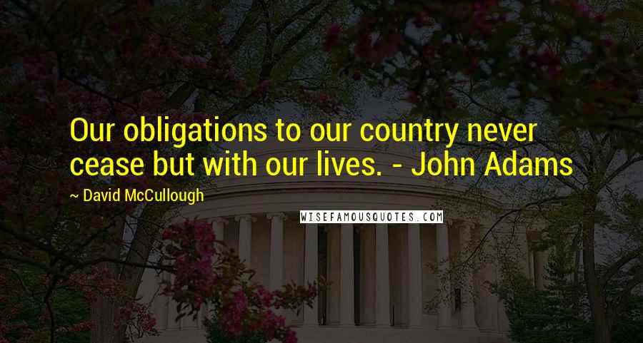 David McCullough Quotes: Our obligations to our country never cease but with our lives. - John Adams