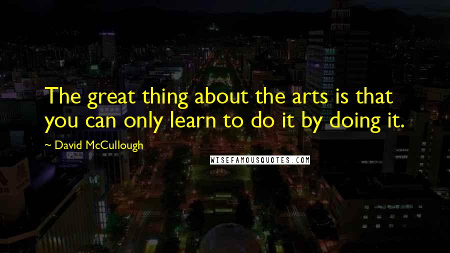 David McCullough Quotes: The great thing about the arts is that you can only learn to do it by doing it.