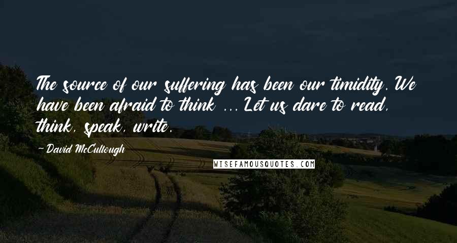 David McCullough Quotes: The source of our suffering has been our timidity. We have been afraid to think ... Let us dare to read, think, speak, write.