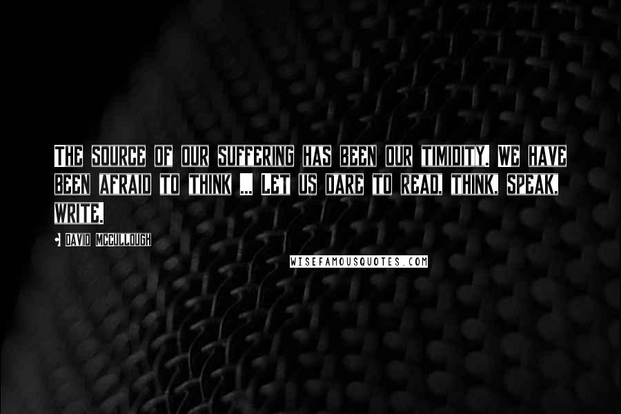 David McCullough Quotes: The source of our suffering has been our timidity. We have been afraid to think ... Let us dare to read, think, speak, write.