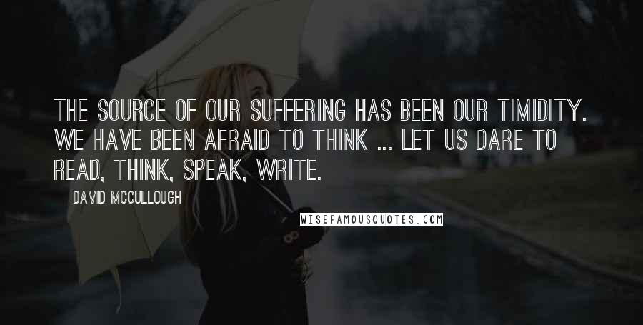 David McCullough Quotes: The source of our suffering has been our timidity. We have been afraid to think ... Let us dare to read, think, speak, write.