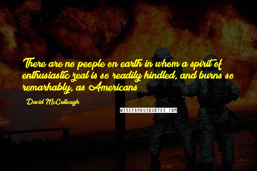 David McCullough Quotes: There are no people on earth in whom a spirit of enthusiastic zeal is so readily kindled, and burns so remarkably, as Americans