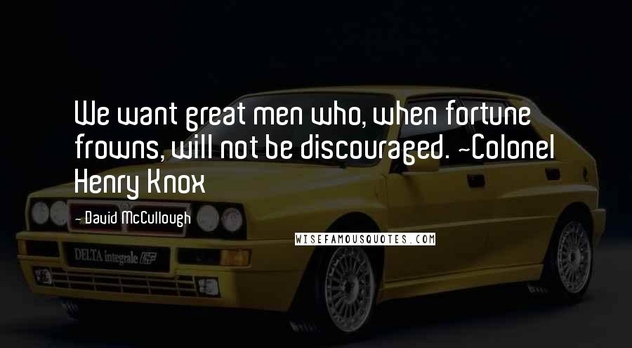 David McCullough Quotes: We want great men who, when fortune frowns, will not be discouraged. ~Colonel Henry Knox