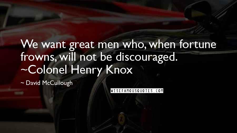 David McCullough Quotes: We want great men who, when fortune frowns, will not be discouraged. ~Colonel Henry Knox