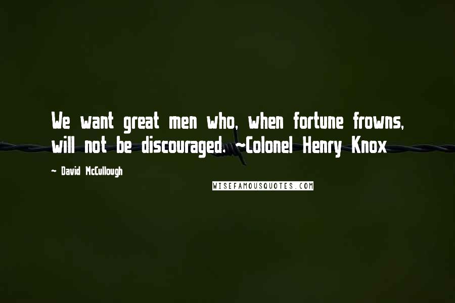 David McCullough Quotes: We want great men who, when fortune frowns, will not be discouraged. ~Colonel Henry Knox