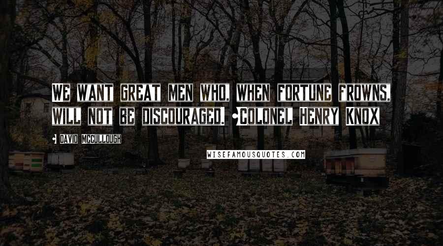 David McCullough Quotes: We want great men who, when fortune frowns, will not be discouraged. ~Colonel Henry Knox