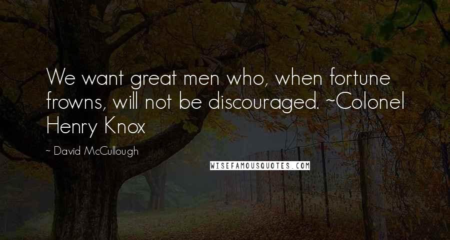 David McCullough Quotes: We want great men who, when fortune frowns, will not be discouraged. ~Colonel Henry Knox