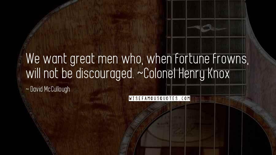 David McCullough Quotes: We want great men who, when fortune frowns, will not be discouraged. ~Colonel Henry Knox