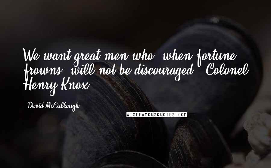 David McCullough Quotes: We want great men who, when fortune frowns, will not be discouraged. ~Colonel Henry Knox