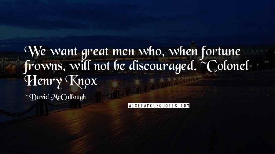 David McCullough Quotes: We want great men who, when fortune frowns, will not be discouraged. ~Colonel Henry Knox