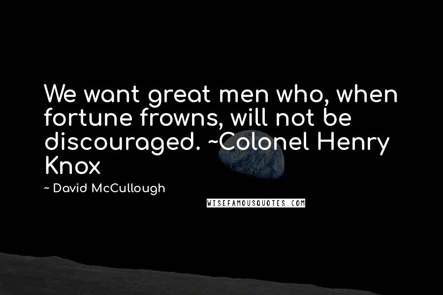 David McCullough Quotes: We want great men who, when fortune frowns, will not be discouraged. ~Colonel Henry Knox