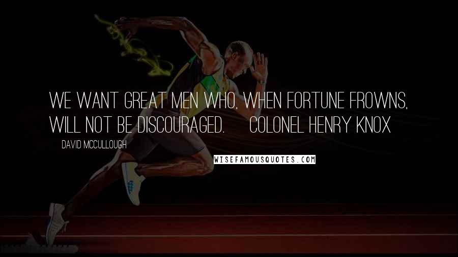 David McCullough Quotes: We want great men who, when fortune frowns, will not be discouraged. ~Colonel Henry Knox