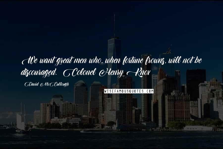 David McCullough Quotes: We want great men who, when fortune frowns, will not be discouraged. ~Colonel Henry Knox
