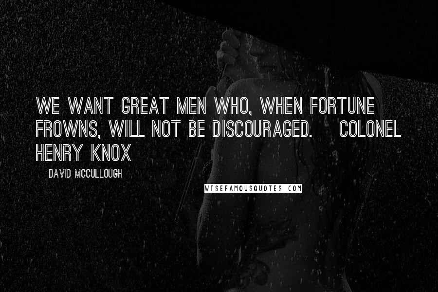 David McCullough Quotes: We want great men who, when fortune frowns, will not be discouraged. ~Colonel Henry Knox