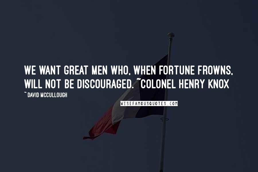 David McCullough Quotes: We want great men who, when fortune frowns, will not be discouraged. ~Colonel Henry Knox