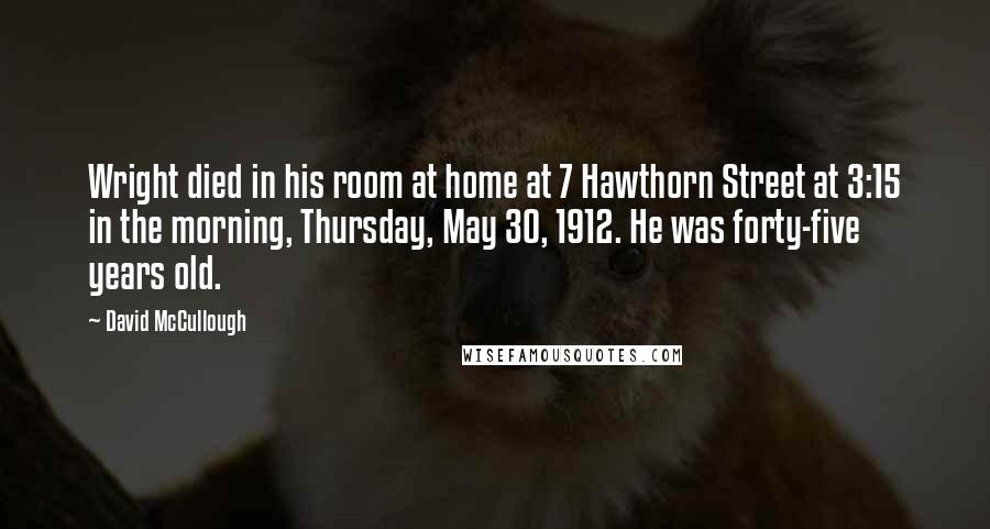 David McCullough Quotes: Wright died in his room at home at 7 Hawthorn Street at 3:15 in the morning, Thursday, May 30, 1912. He was forty-five years old.