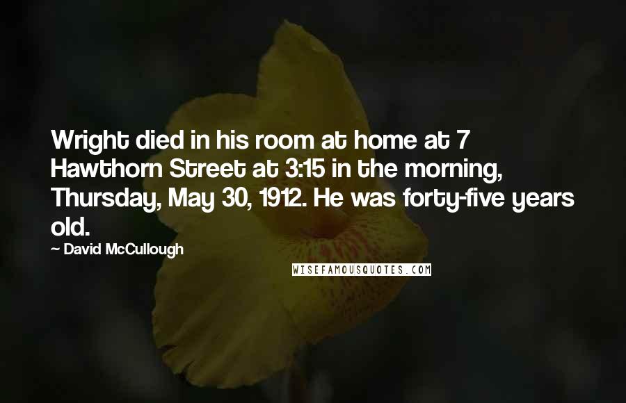 David McCullough Quotes: Wright died in his room at home at 7 Hawthorn Street at 3:15 in the morning, Thursday, May 30, 1912. He was forty-five years old.