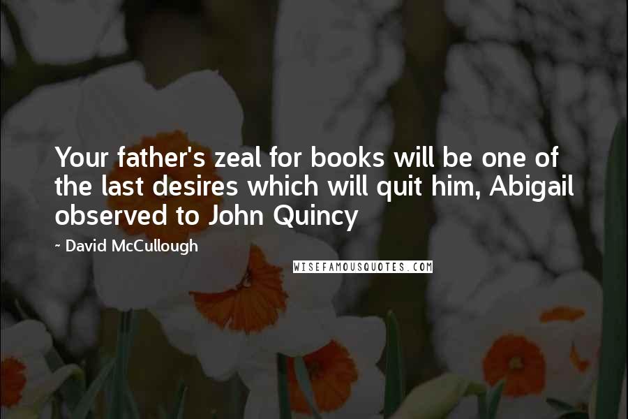 David McCullough Quotes: Your father's zeal for books will be one of the last desires which will quit him, Abigail observed to John Quincy