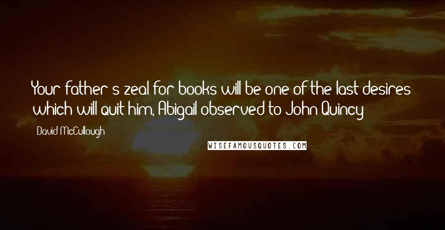 David McCullough Quotes: Your father's zeal for books will be one of the last desires which will quit him, Abigail observed to John Quincy