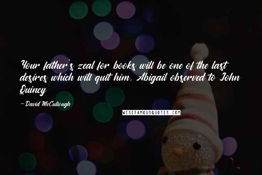 David McCullough Quotes: Your father's zeal for books will be one of the last desires which will quit him, Abigail observed to John Quincy