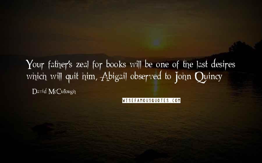 David McCullough Quotes: Your father's zeal for books will be one of the last desires which will quit him, Abigail observed to John Quincy