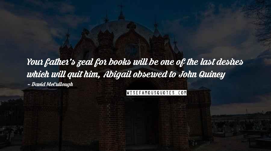 David McCullough Quotes: Your father's zeal for books will be one of the last desires which will quit him, Abigail observed to John Quincy