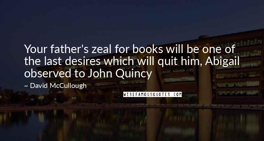 David McCullough Quotes: Your father's zeal for books will be one of the last desires which will quit him, Abigail observed to John Quincy