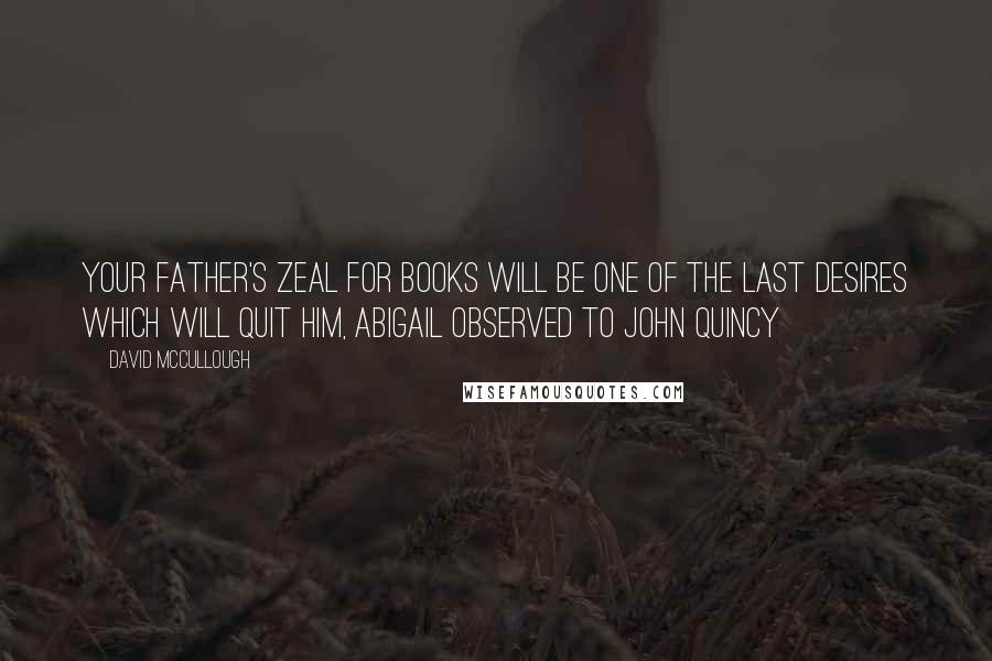David McCullough Quotes: Your father's zeal for books will be one of the last desires which will quit him, Abigail observed to John Quincy