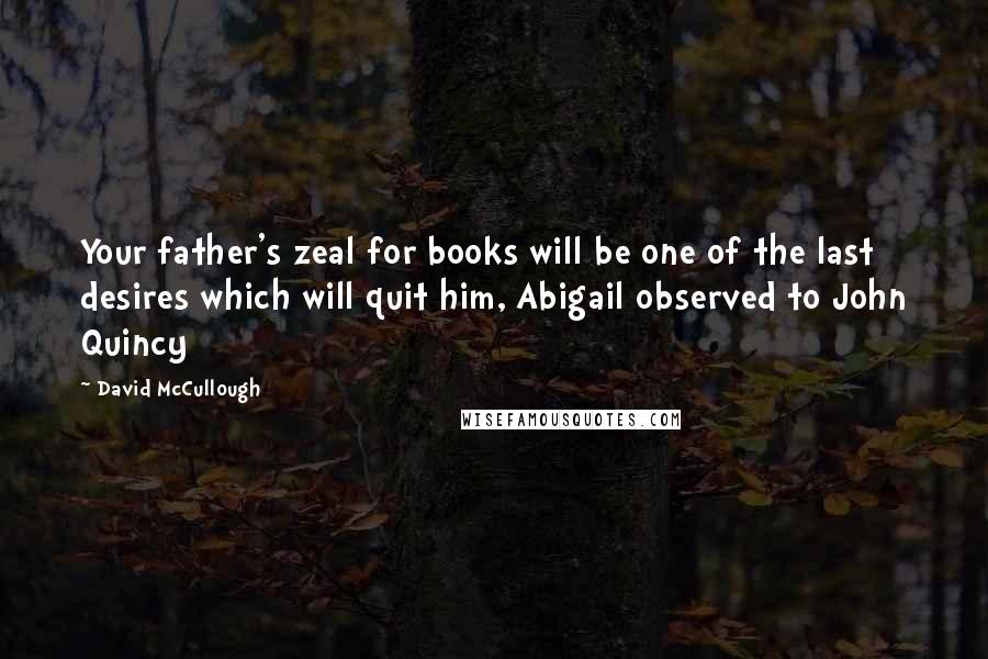 David McCullough Quotes: Your father's zeal for books will be one of the last desires which will quit him, Abigail observed to John Quincy