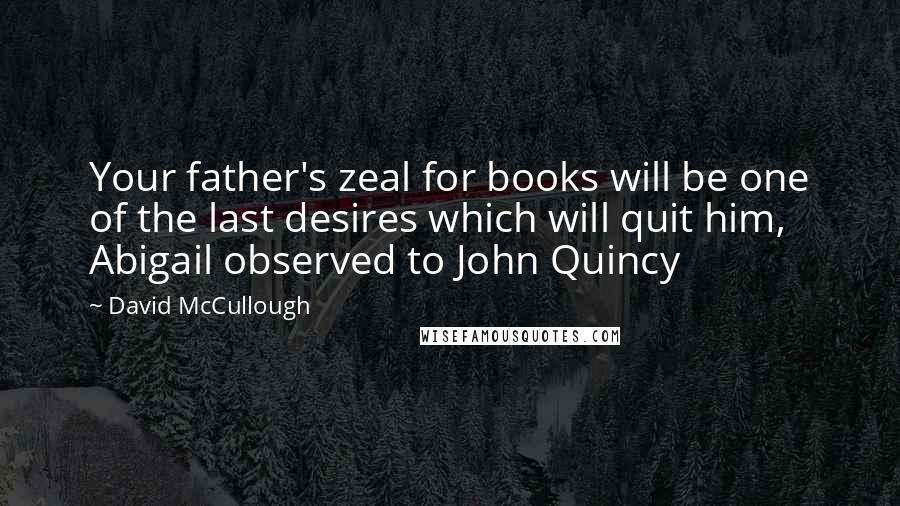 David McCullough Quotes: Your father's zeal for books will be one of the last desires which will quit him, Abigail observed to John Quincy