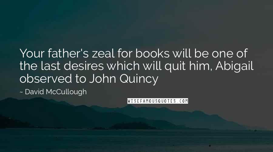 David McCullough Quotes: Your father's zeal for books will be one of the last desires which will quit him, Abigail observed to John Quincy