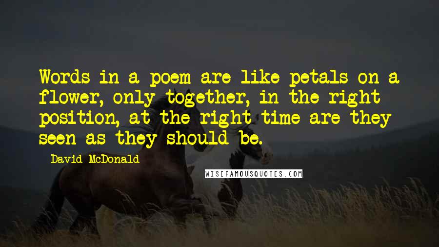 David McDonald Quotes: Words in a poem are like petals on a flower, only together, in the right position, at the right time are they seen as they should be.