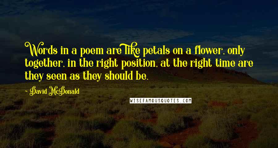 David McDonald Quotes: Words in a poem are like petals on a flower, only together, in the right position, at the right time are they seen as they should be.