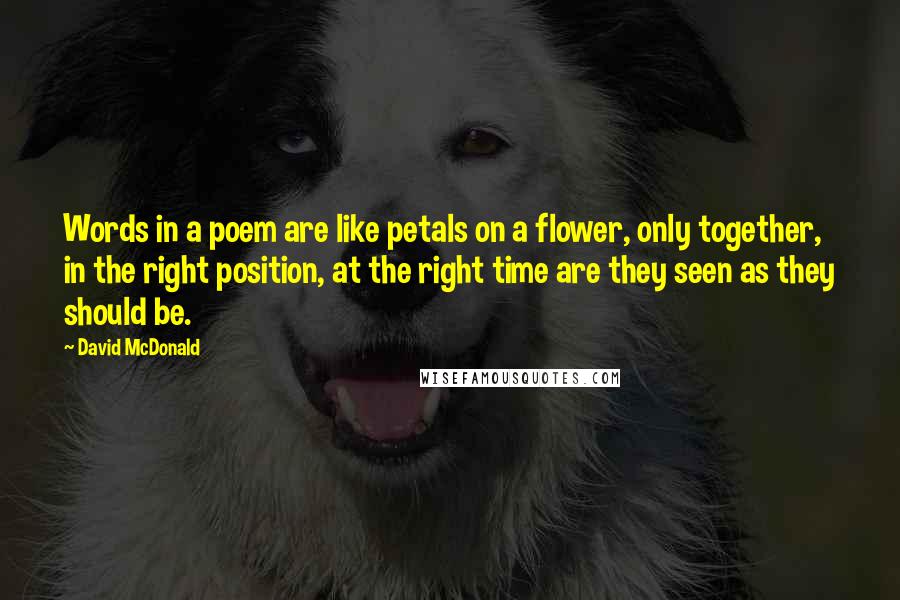 David McDonald Quotes: Words in a poem are like petals on a flower, only together, in the right position, at the right time are they seen as they should be.