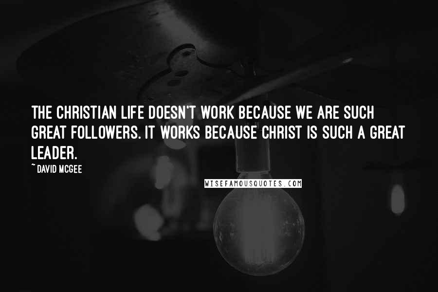 David McGee Quotes: The Christian life doesn't work because we are such great followers. It works because Christ is such a great Leader.