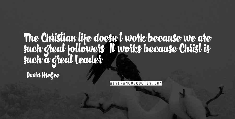 David McGee Quotes: The Christian life doesn't work because we are such great followers. It works because Christ is such a great Leader.