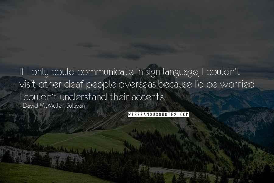 David McMullen-Sullivan Quotes: If I only could communicate in sign language, I couldn't visit other deaf people overseas because I'd be worried I couldn't understand their accents.